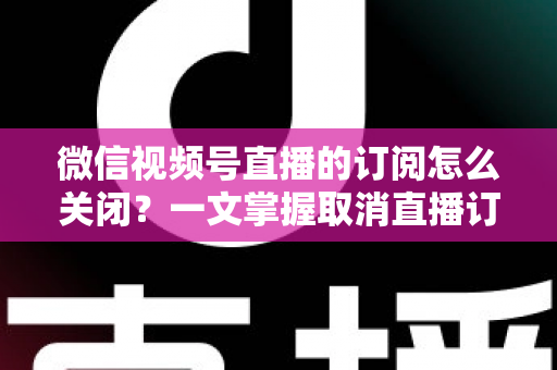 微信视频号直播的订阅怎么关闭?一文掌握取消直播订阅与开播提醒的完整实用教程 微信视频号直播的订阅怎么关闭?一文掌握取消直播订阅与开播提醒的完整实用教程