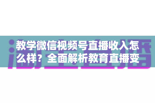 教学微信视频号直播收入怎么样？全面解析教育直播变现潜力与实操指南