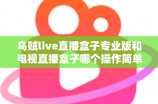 乌贼live直播盒子专业版和电视直播盒子哪个操作简单？新手必读的全面对比与选购指南