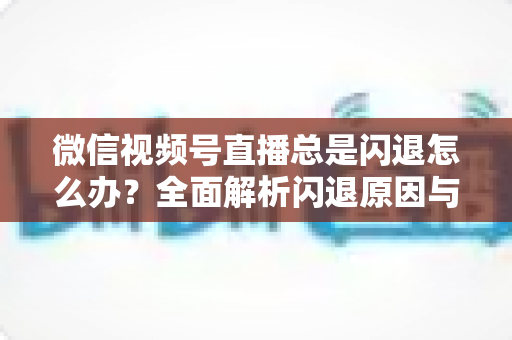 微信视频号直播总是闪退怎么办？全面解析闪退原因与高效解决指南