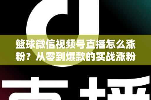 篮球微信视频号直播怎么涨粉？从零到爆款的实战涨粉指南