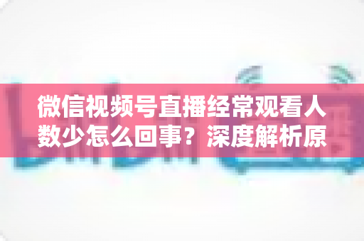 微信视频号直播经常观看人数少怎么回事？深度解析原因与提升观看量的实用指南