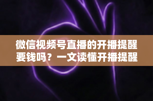 微信视频号直播的开播提醒要钱吗？一文读懂开播提醒功能的费用真相与实用技巧