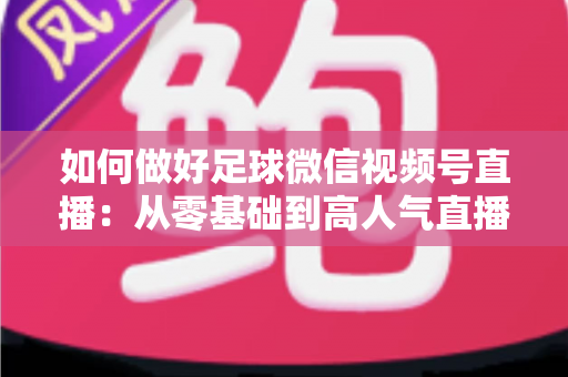 如何做好足球微信视频号直播：从零基础到高人气直播间的全流程实战指南