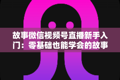 故事微信视频号直播新手入门:零基础也能学会的故事化直播实战指南 故事微信视频号直播新手入门:零基础也能学会的故事化直播实战指南