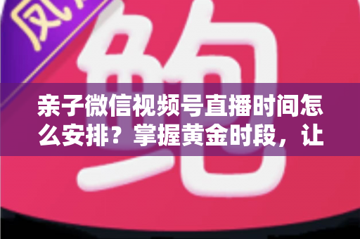 亲子微信视频号直播时间怎么安排？掌握黄金时段，让流量与互动双丰收