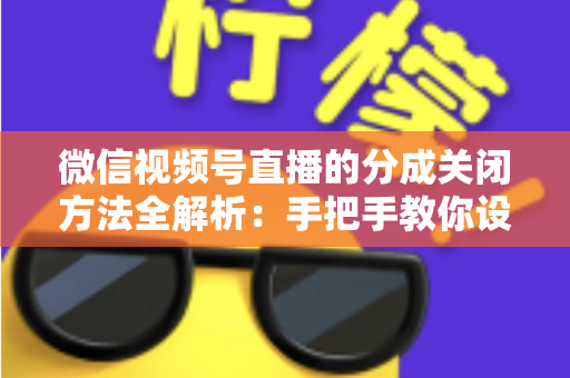 微信视频号直播的分成关闭方法全解析：手把手教你设置步骤与避坑指南