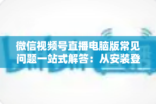 微信视频号直播电脑版常见问题一站式解答：从安装登录到稳定开播的实用避坑指南