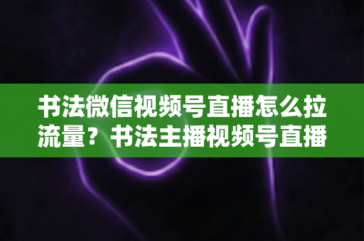 书法微信视频号直播怎么拉流量?书法主播视频号直播引流涨粉全攻略 书法微信视频号直播怎么拉流量?书法主播视频号直播引流涨粉全攻略