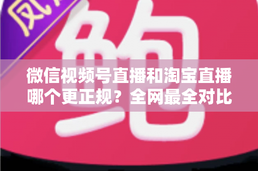 微信视频号直播和淘宝直播哪个更正规？全网最全对比解析助你放心选择