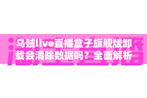 乌贼live直播盒子旗舰版卸载会清除数据吗?全面解析卸载机制、数据保留与备份恢复的实用指南 乌贼live直播盒子旗舰版卸载会清除数据吗?全面解析卸载机制、数据保留与备份恢复的实用指南