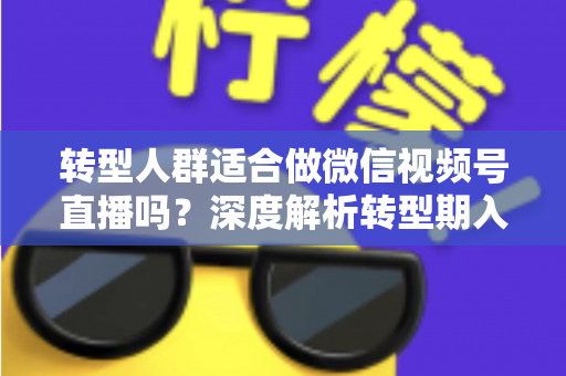 转型人群适合做微信视频号直播吗？深度解析转型期入局视频号直播的优势、挑战与实操指南
