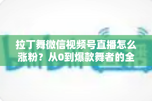 拉丁舞微信视频号直播怎么涨粉？从0到爆款舞者的全流程涨粉实战指南