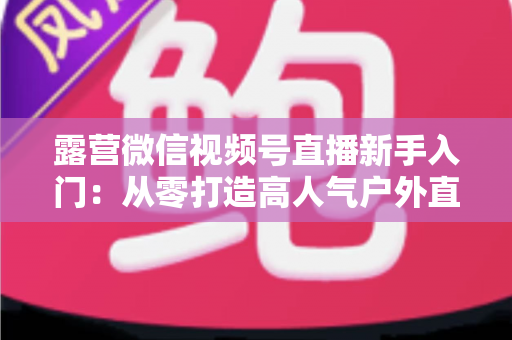 露营微信视频号直播新手入门：从零打造高人气户外直播间的实战指南