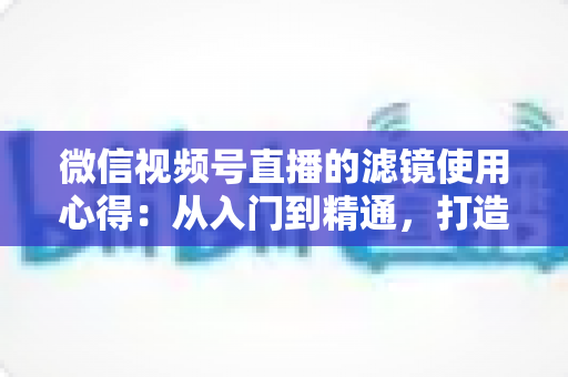 微信视频号直播的滤镜使用心得：从入门到精通，打造高颜值高人气直播间的实用指南