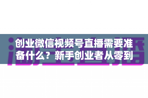创业微信视频号直播需要准备什么？新手创业者从零到开播的完整准备指南