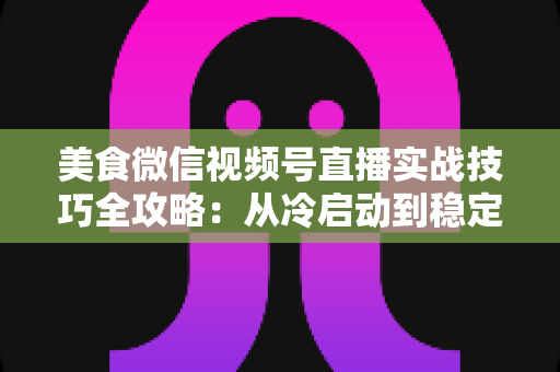 美食微信视频号直播实战技巧全攻略：从冷启动到稳定出单的完整指南