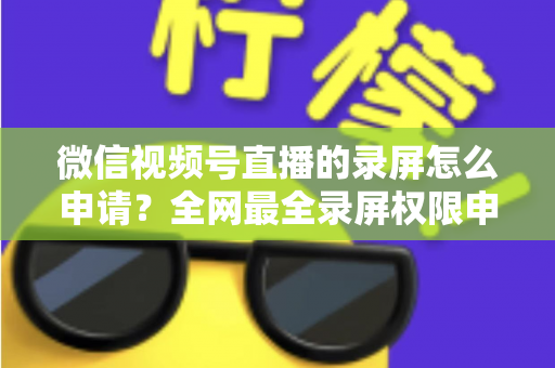 微信视频号直播的录屏怎么申请？全网最全录屏权限申请流程与合规指南
