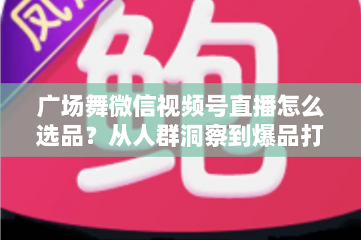 广场舞微信视频号直播怎么选品？从人群洞察到爆品打造的全流程实战指南