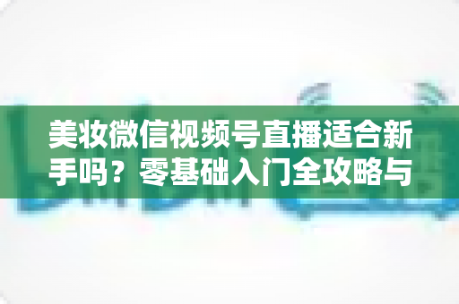 美妆微信视频号直播适合新手吗？零基础入门全攻略与实战技巧深度解析