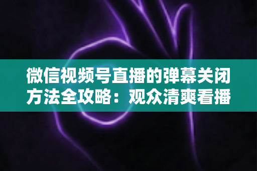 微信视频号直播的弹幕关闭方法全攻略：观众清爽看播、主播高效管理评论的一站式实用指南