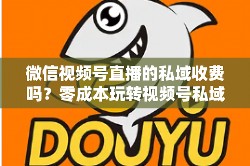 微信视频号直播的私域收费吗？零成本玩转视频号私域流量的完整指南