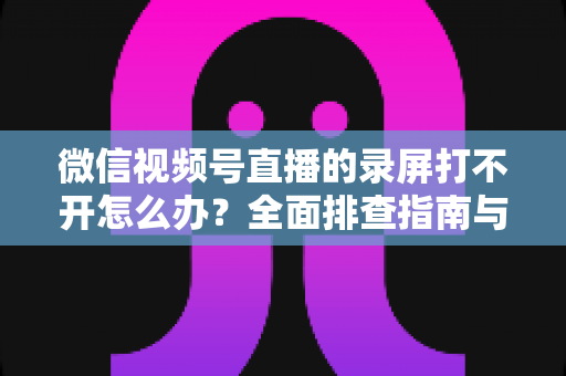 微信视频号直播的录屏打不开怎么办？全面排查指南与实用解决方案合集