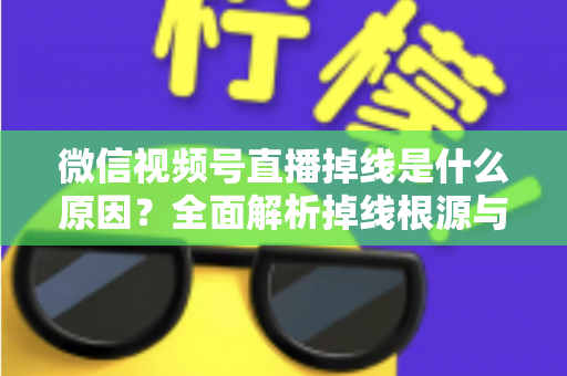 微信视频号直播掉线是什么原因？全面解析掉线根源与高效解决方案