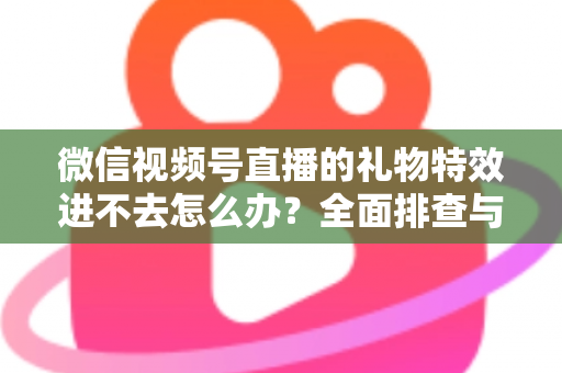 微信视频号直播的礼物特效进不去怎么办？全面排查与解决指南