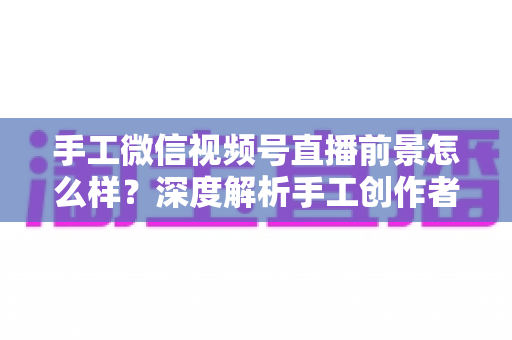手工微信视频号直播前景怎么样？深度解析手工创作者的直播变现新机遇