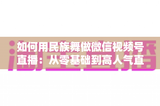 如何用民族舞做微信视频号直播：从零基础到高人气直播间的完整实战指南