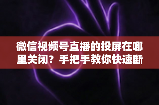 微信视频号直播的投屏在哪里关闭？手把手教你快速断开投屏的完整实用指南