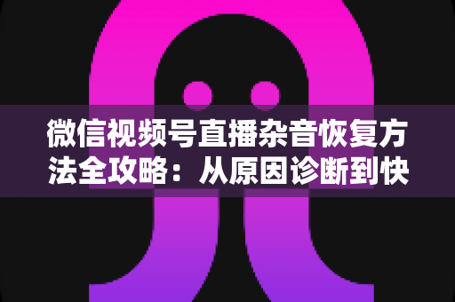 微信视频号直播杂音恢复方法全攻略：从原因诊断到快速修复，一步不落还原清晰音质