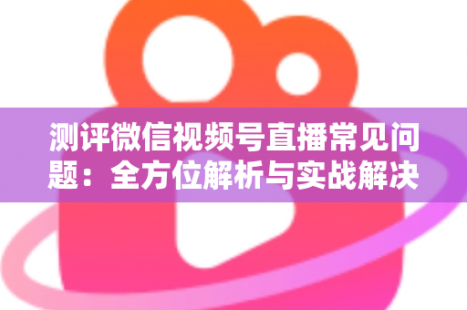 测评微信视频号直播常见问题：全方位解析与实战解决方案指南