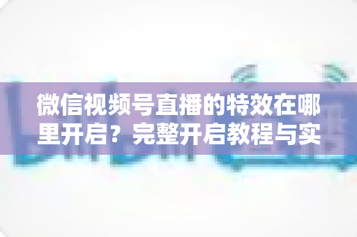 微信视频号直播的特效在哪里开启？完整开启教程与实用技巧一文读懂