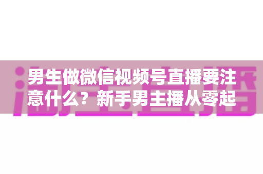 男生做微信视频号直播要注意什么?新手男主播从零起号的避坑与实战全攻略 男生做微信视频号直播要注意什么?新手男主播从零起号的避坑与实战全攻略