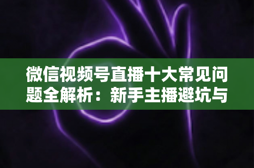 微信视频号直播十大常见问题全解析：新手主播避坑与高效起号的实战指南