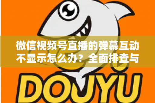 微信视频号直播的弹幕互动不显示怎么办？全面排查与解决指南