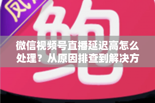 微信视频号直播延迟高怎么处理？从原因排查到解决方案的完整实战指南