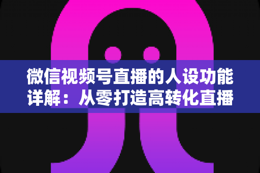 微信视频号直播的人设功能详解：从零打造高转化直播间的实战指南