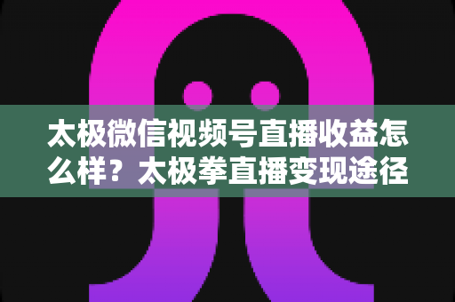 太极微信视频号直播收益怎么样？太极拳直播变现途径与收益提升全解析