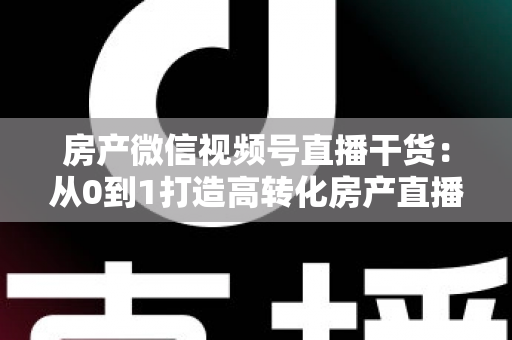 房产微信视频号直播干货：从0到1打造高转化房产直播间的实战指南