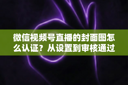微信视频号直播的封面图怎么认证?从设置到审核通过的完整实操指南 微信视频号直播的封面图怎么认证?从设置到审核通过的完整实操指南