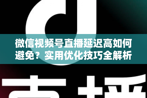 微信视频号直播延迟高如何避免？实用优化技巧全解析，让直播流畅不卡顿