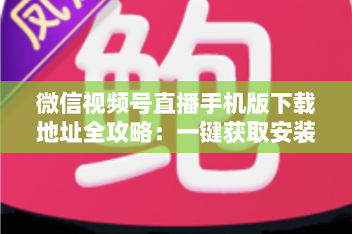 微信视频号直播手机版下载地址全攻略：一键获取安装与开播实用指南
