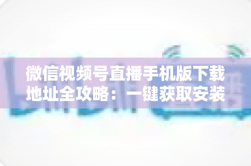 微信视频号直播手机版下载地址全攻略：一键获取安装与开播实用指南