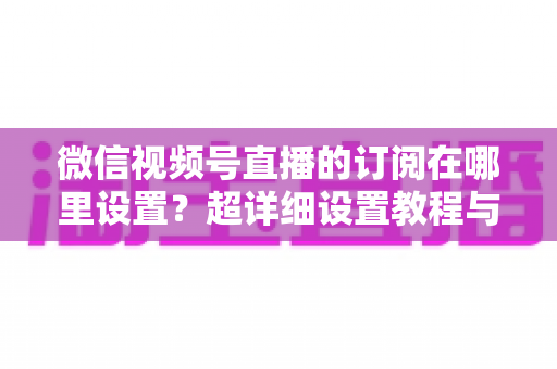 微信视频号直播的订阅在哪里设置？超详细设置教程与涨粉运营技巧全解析