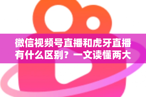 微信视频号直播和虎牙直播有什么区别？一文读懂两大直播平台的定位、玩法与变现差异