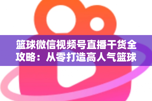 篮球微信视频号直播干货全攻略:从零打造高人气篮球直播间的实战指南 篮球微信视频号直播干货全攻略:从零打造高人气篮球直播间的实战指南