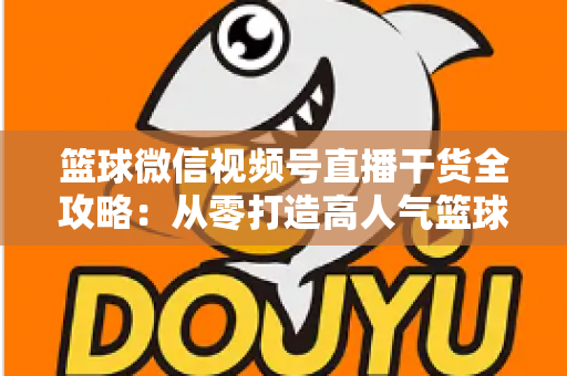 篮球微信视频号直播干货全攻略：从零打造高人气篮球直播间的实战指南